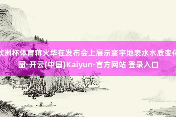 欧洲杯体育蒋火华在发布会上展示寰宇地表水水质变化图-开云(中国)Kaiyun·官方网站 登录入口