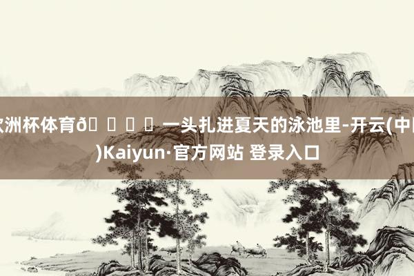 欧洲杯体育🏝️一头扎进夏天的泳池里-开云(中国)Kaiyun·官方网站 登录入口