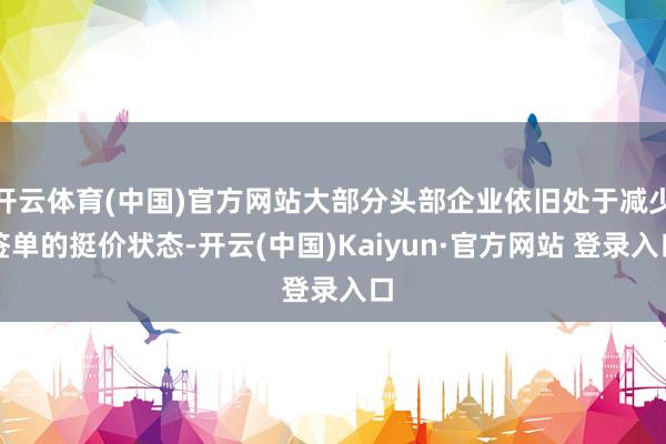 开云体育(中国)官方网站大部分头部企业依旧处于减少签单的挺价状态-开云(中国)Kaiyun·官方网站 登录入口