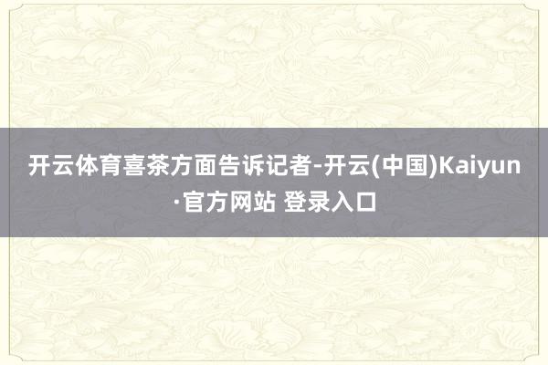 开云体育　　喜茶方面告诉记者-开云(中国)Kaiyun·官方网站 登录入口
