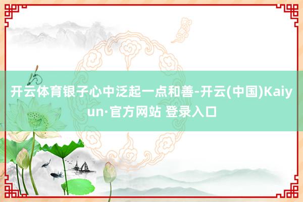 开云体育银子心中泛起一点和善-开云(中国)Kaiyun·官方网站 登录入口