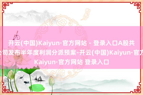 开云(中国)Kaiyun·官方网站 - 登录入口A股共计116家上市公司发布半年度利润分派预案-开云(中国)Kaiyun·官方网站 登录入口