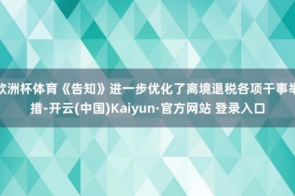 欧洲杯体育《告知》进一步优化了离境退税各项干事举措-开云(中国)Kaiyun·官方网站 登录入口