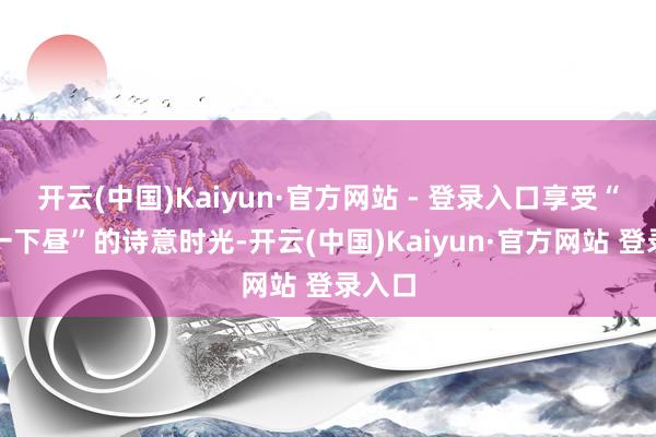 开云(中国)Kaiyun·官方网站 - 登录入口享受“发愣一下昼”的诗意时光-开云(中国)Kaiyun·官方网站 登录入口