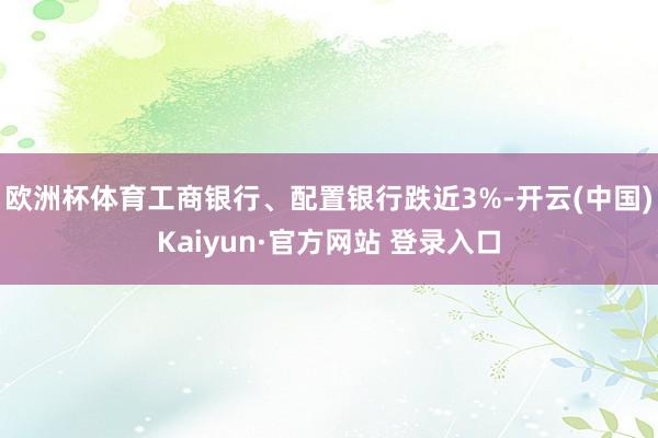 欧洲杯体育工商银行、配置银行跌近3%-开云(中国)Kaiyun·官方网站 登录入口
