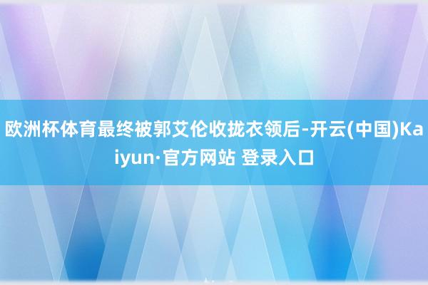 欧洲杯体育最终被郭艾伦收拢衣领后-开云(中国)Kaiyun·官方网站 登录入口