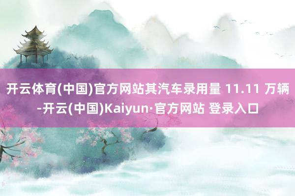 开云体育(中国)官方网站其汽车录用量 11.11 万辆-开云(中国)Kaiyun·官方网站 登录入口
