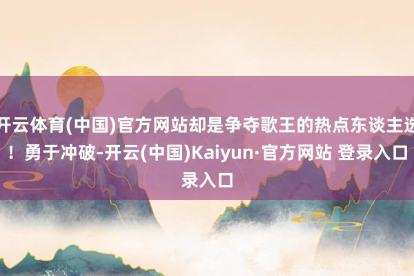 开云体育(中国)官方网站却是争夺歌王的热点东谈主选！勇于冲破-开云(中国)Kaiyun·官方网站 登录入口