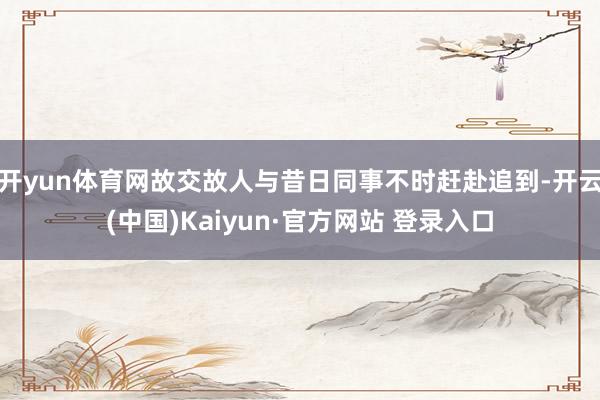 开yun体育网故交故人与昔日同事不时赶赴追到-开云(中国)Kaiyun·官方网站 登录入口