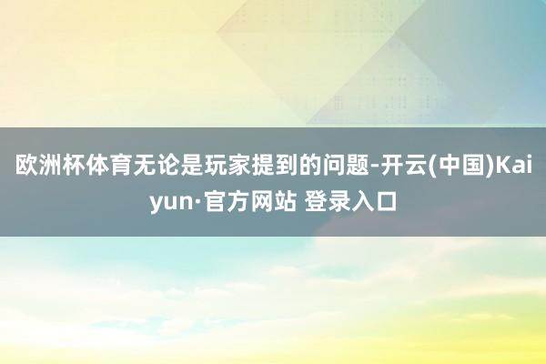 欧洲杯体育无论是玩家提到的问题-开云(中国)Kaiyun·官方网站 登录入口