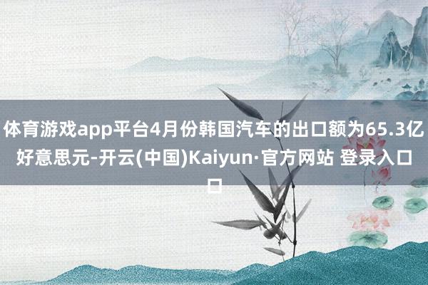 体育游戏app平台4月份韩国汽车的出口额为65.3亿好意思元-开云(中国)Kaiyun·官方网站 登录入口