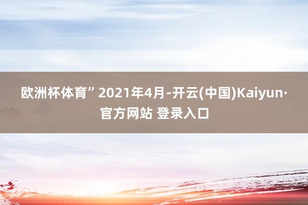 欧洲杯体育”　　2021年4月-开云(中国)Kaiyun·官方网站 登录入口