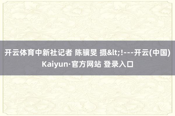 开云体育中新社记者 陈骥旻 摄<!---开云(中国)Kaiyun·官方网站 登录入口
