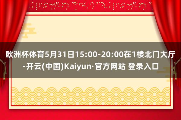 欧洲杯体育5月31日15:00-20:00在1楼北门大厅-开云(中国)Kaiyun·官方网站 登录入口