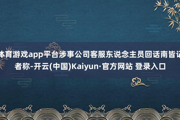 体育游戏app平台涉事公司客服东说念主员回话南皆记者称-开云(中国)Kaiyun·官方网站 登录入口
