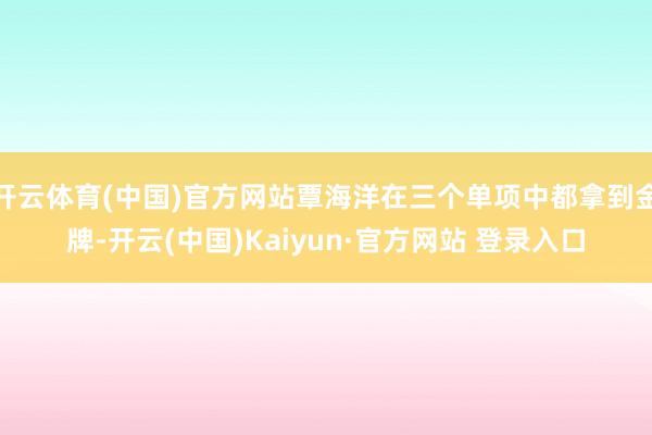 开云体育(中国)官方网站覃海洋在三个单项中都拿到金牌-开云(中国)Kaiyun·官方网站 登录入口
