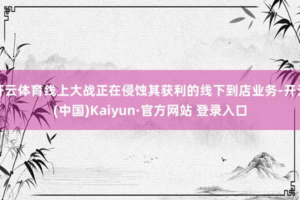 开云体育线上大战正在侵蚀其获利的线下到店业务-开云(中国)Kaiyun·官方网站 登录入口