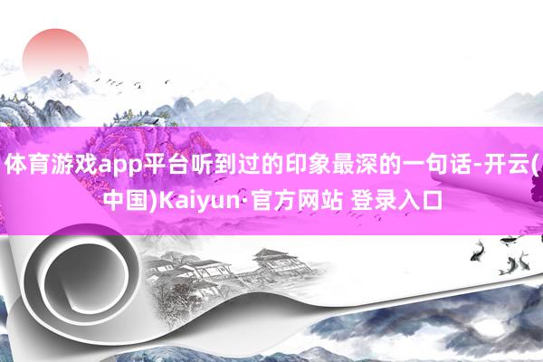 体育游戏app平台听到过的印象最深的一句话-开云(中国)Kaiyun·官方网站 登录入口