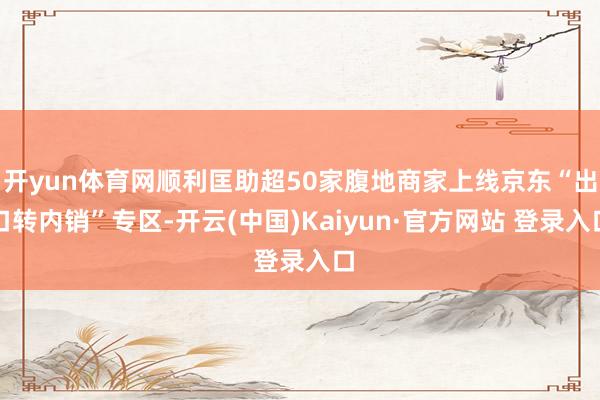 开yun体育网顺利匡助超50家腹地商家上线京东“出口转内销”专区-开云(中国)Kaiyun·官方网站 登录入口