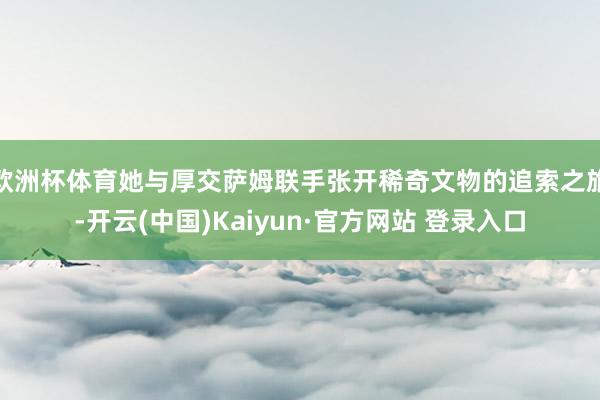 欧洲杯体育她与厚交萨姆联手张开稀奇文物的追索之旅-开云(中国)Kaiyun·官方网站 登录入口