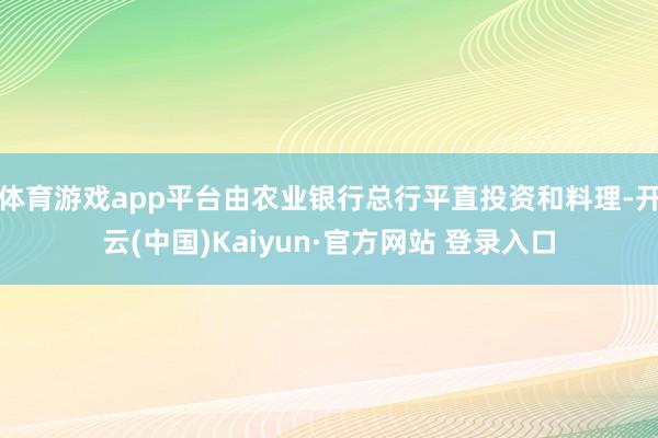 体育游戏app平台由农业银行总行平直投资和料理-开云(中国)Kaiyun·官方网站 登录入口