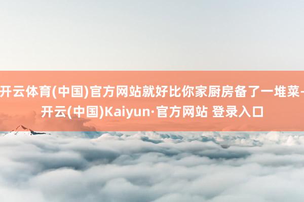 开云体育(中国)官方网站就好比你家厨房备了一堆菜-开云(中国)Kaiyun·官方网站 登录入口