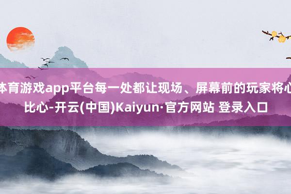 体育游戏app平台每一处都让现场、屏幕前的玩家将心比心-开云(中国)Kaiyun·官方网站 登录入口