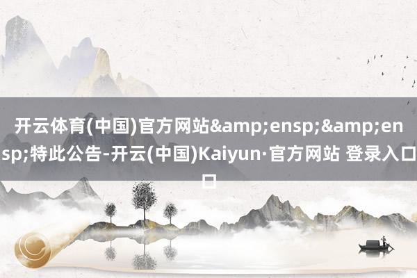 开云体育(中国)官方网站&ensp;&ensp;特此公告-开云(中国)Kaiyun·官方网站 登录入口