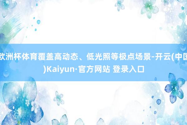 欧洲杯体育覆盖高动态、低光照等极点场景-开云(中国)Kaiyun·官方网站 登录入口