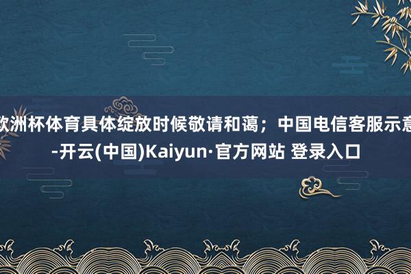 欧洲杯体育具体绽放时候敬请和蔼；中国电信客服示意-开云(中国)Kaiyun·官方网站 登录入口