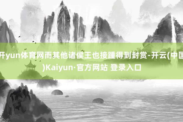 开yun体育网而其他诸侯王也接踵得到封赏-开云(中国)Kaiyun·官方网站 登录入口