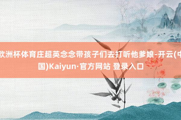 欧洲杯体育庄超英念念带孩子们去打听他爹娘-开云(中国)Kaiyun·官方网站 登录入口