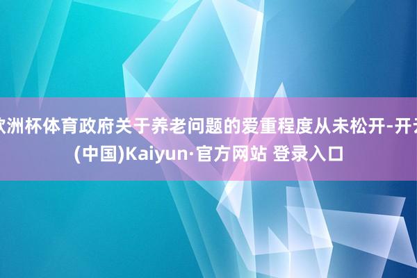 欧洲杯体育政府关于养老问题的爱重程度从未松开-开云(中国)Kaiyun·官方网站 登录入口