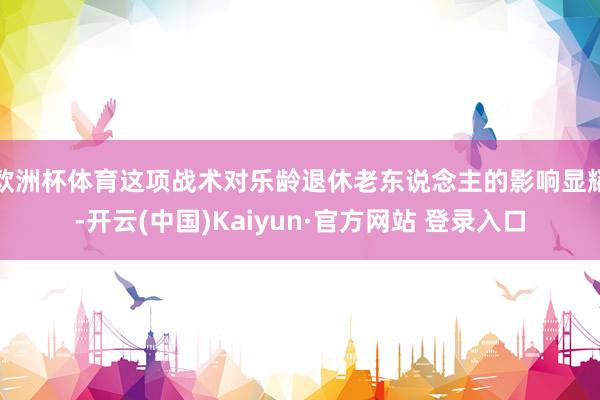 欧洲杯体育这项战术对乐龄退休老东说念主的影响显耀-开云(中国)Kaiyun·官方网站 登录入口