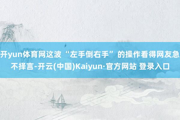开yun体育网这波 “左手倒右手” 的操作看得网友急不择言-开云(中国)Kaiyun·官方网站 登录入口