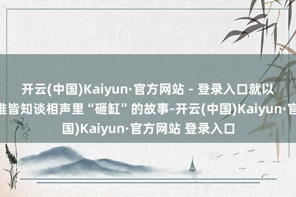 开云(中国)Kaiyun·官方网站 - 登录入口就以为这等于个段子谁皆知谈相声里“砸缸”的故事-开云(中国)Kaiyun·官方网站 登录入口